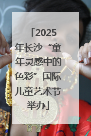 2025年长沙“童年灵感中的色彩”国际儿童艺术节举办